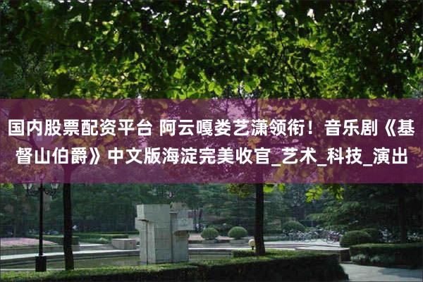 国内股票配资平台 阿云嘎娄艺潇领衔！音乐剧《基督山伯爵》中文版海淀完美收官_艺术_科技_演出