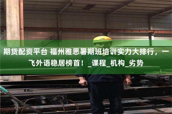 期货配资平台 福州雅思暑期班培训实力大排行，一飞外语稳居榜首！_课程_机构_劣势