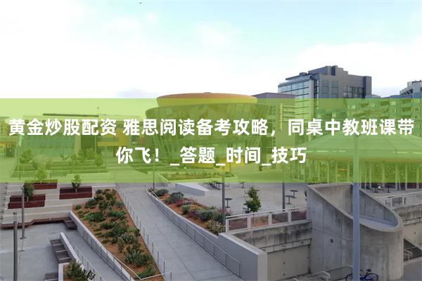 黄金炒股配资 雅思阅读备考攻略，同桌中教班课带你飞！_答题_时间_技巧
