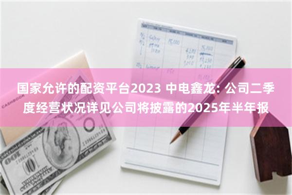 国家允许的配资平台2023 中电鑫龙: 公司二季度经营状况详见公司将披露的2025年半年报