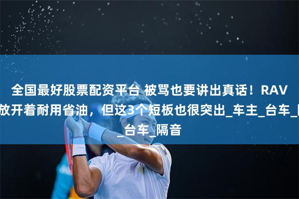 全国最好股票配资平台 被骂也要讲出真话！RAV4荣放开着耐用省油，但这3个短板也很突出_车主_台车_隔音