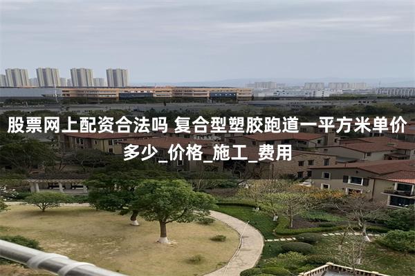 股票网上配资合法吗 复合型塑胶跑道一平方米单价多少_价格_施工_费用