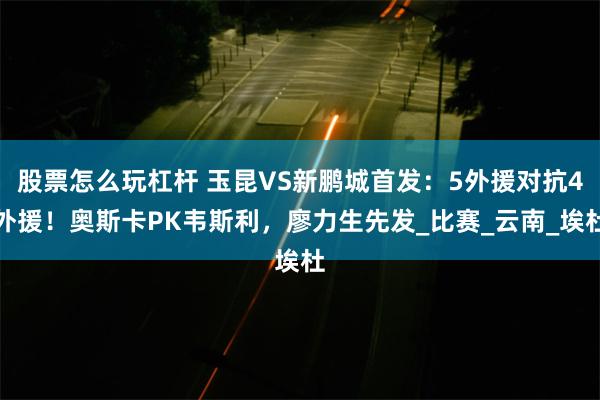 股票怎么玩杠杆 玉昆VS新鹏城首发：5外援对抗4外援！奥斯卡PK韦斯利，廖力生先发_比赛_云南_埃杜