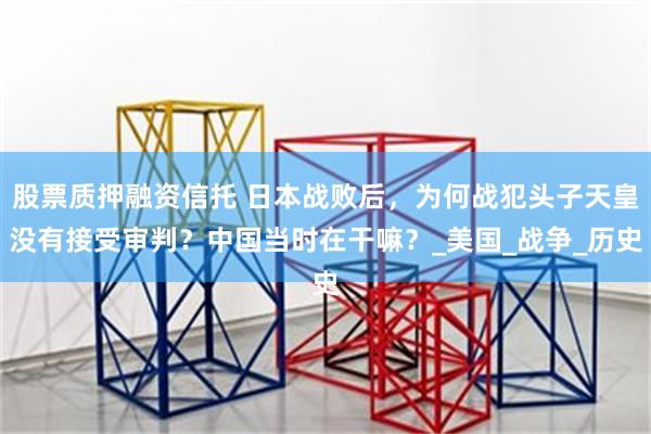 股票质押融资信托 日本战败后，为何战犯头子天皇没有接受审判？中国当时在干嘛？_美国_战争_历史
