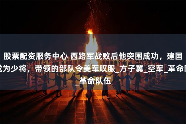 股票配资服务中心 西路军战败后他突围成功，建国后成为少将，带领的部队令美军叹服_方子翼_空军_革命队伍