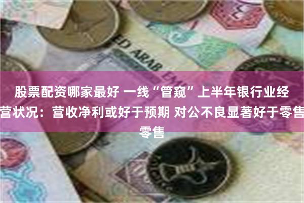 股票配资哪家最好 一线“管窥”上半年银行业经营状况：营收净利或好于预期 对公不良显著好于零售