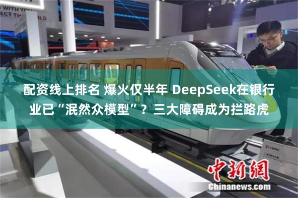 配资线上排名 爆火仅半年 DeepSeek在银行业已“泯然众模型”？三大障碍成为拦路虎
