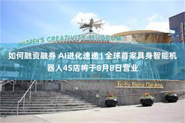 如何融资融券 AI进化速递 | 全球首家具身智能机器人4S店将于8月8日营业