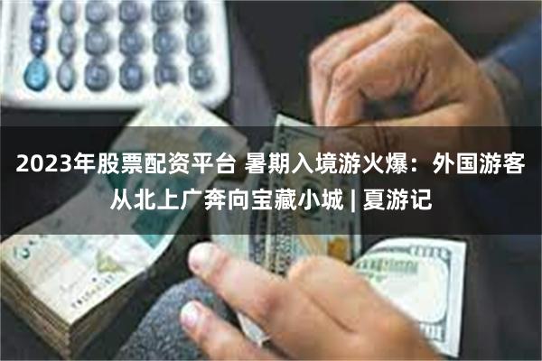 2023年股票配资平台 暑期入境游火爆：外国游客从北上广奔向宝藏小城 | 夏游记
