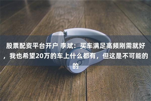 股票配资平台开户 李斌：买车满足高频刚需就好，我也希望20万的车上什么都有，但这是不可能的