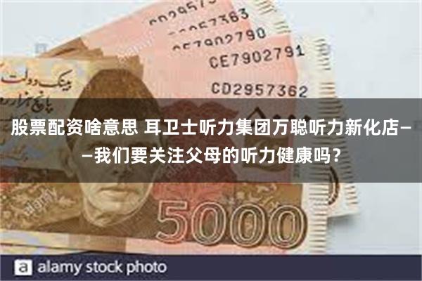 股票配资啥意思 耳卫士听力集团万聪听力新化店——我们要关注父母的听力健康吗？