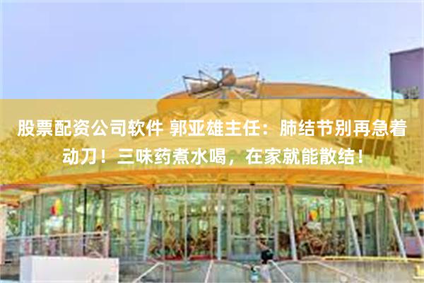 股票配资公司软件 郭亚雄主任：肺结节别再急着动刀！三味药煮水喝，在家就能散结！