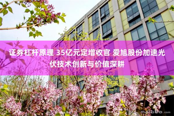 证券杠杆原理 35亿元定增收官 爱旭股份加速光伏技术创新与价值深耕