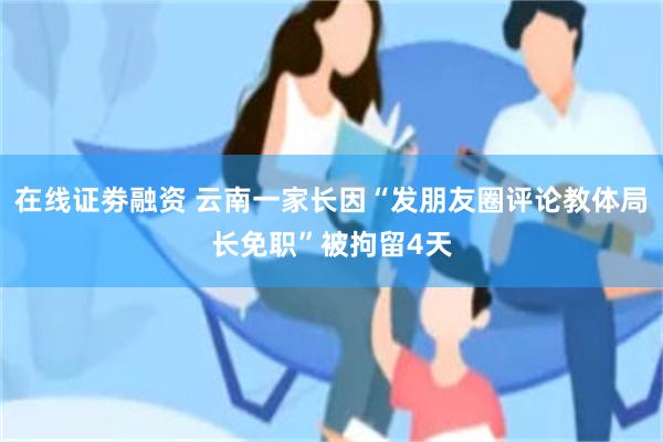 在线证劵融资 云南一家长因“发朋友圈评论教体局长免职”被拘留4天
